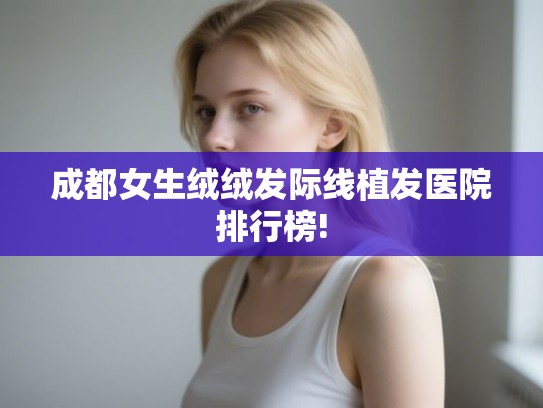 成都女生绒绒发际线植发医院排行榜!