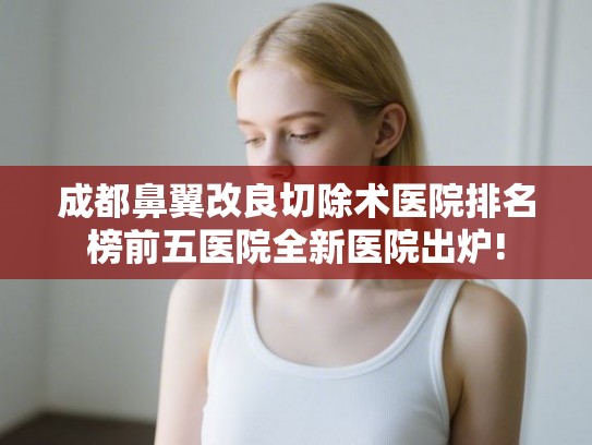成都鼻翼改良切除术医院排名榜前五医院全新医院出炉!