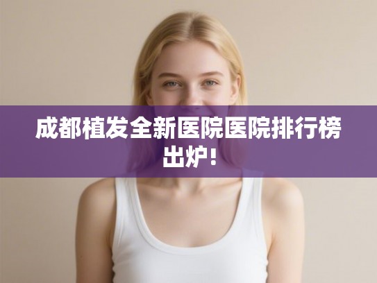 成都植发全新医院医院排行榜出炉!