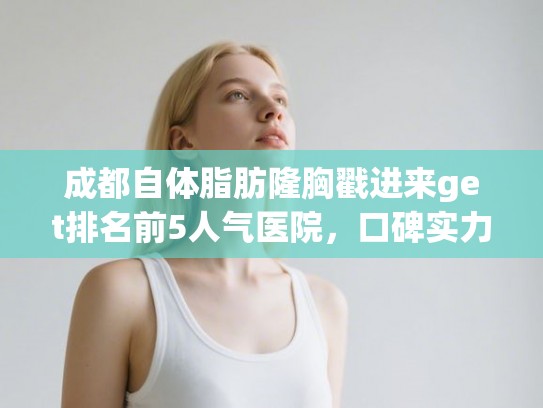 成都自体脂肪隆胸戳进来get排名前5人气医院，口碑实力杠杠的!