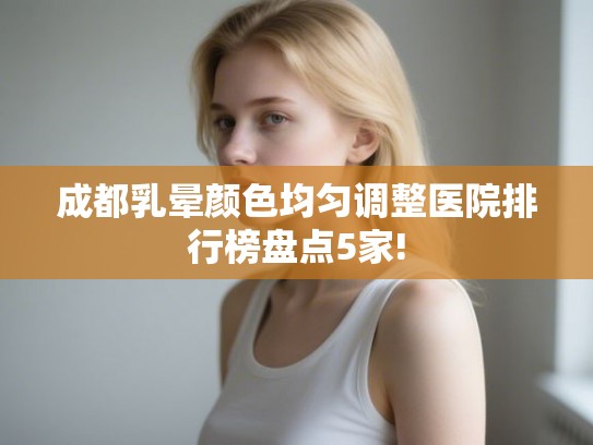 成都乳晕颜色均匀调整医院排行榜盘点5家!