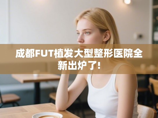 成都FUT植发大型整形医院全新出炉了!
