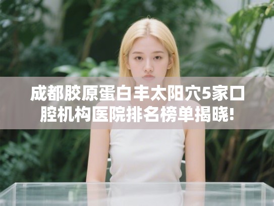 成都胶原蛋白丰太阳穴5家口腔机构医院排名榜单揭晓!