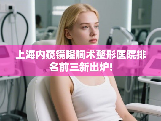 上海内窥镜隆胸术整形医院排名前三新出炉! 上海内窥镜隆胸术整形医院排名前三新出炉!
