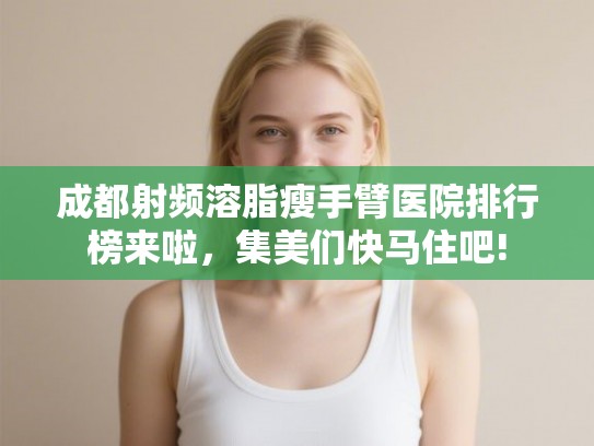 成都射频溶脂瘦手臂医院排行榜来啦，集美们快马住吧!