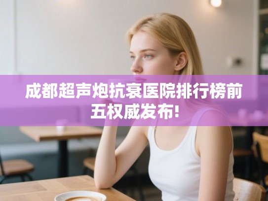 成都超声炮抗衰医院排行榜前五权威发布!
