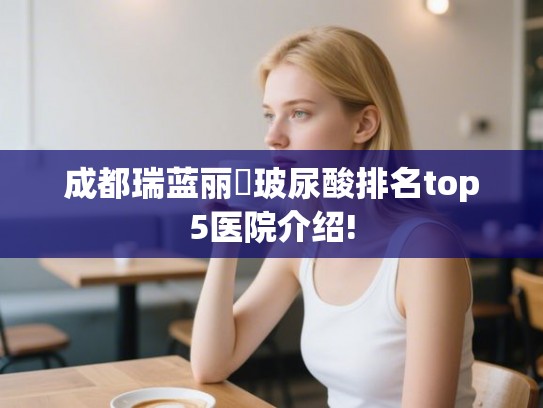 成都瑞蓝丽瑅玻尿酸排名top5医院介绍!