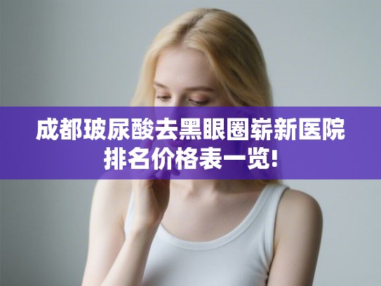 成都玻尿酸去黑眼圈崭新医院排名价格表一览!