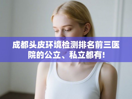 成都头皮环境检测排名前三医院的公立、私立都有!
