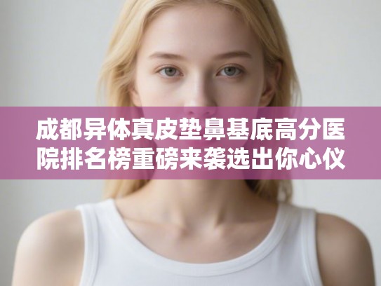 成都异体真皮垫鼻基底高分医院排名榜重磅来袭选出你心仪的ta!