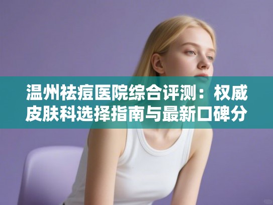 温州祛痘医院综合评测:权威皮肤科选择指南与最新口碑分析 温州祛痘医院综合评测:权威皮肤科选择指南与最新口碑分析