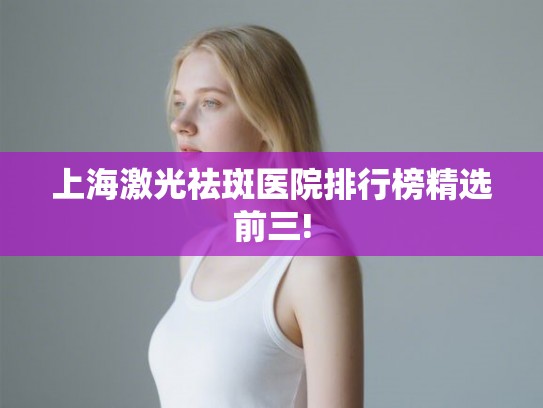 上海激光祛斑医院排行榜精选前三!