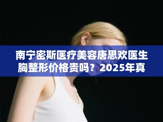 南宁密斯医疗美容唐思欢医生胸整形价格贵吗？2025年真实收费与患者评价汇总