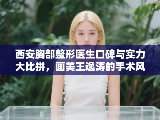 西安胸部整形医生口碑与实力大比拼，画美王逸涛的手术风格与价格参考