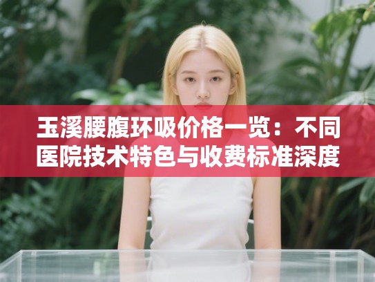 玉溪腰腹环吸价格一览:不同医院技术特色与收费标准深度解析 玉溪腰腹环吸价格一览:不同医院技术特色与收费标准深度解析