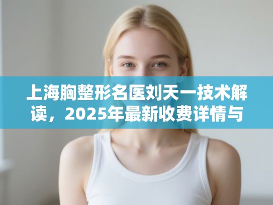 上海胸整形名医刘天一技术解读，2025年最新收费详情与真实反馈一览