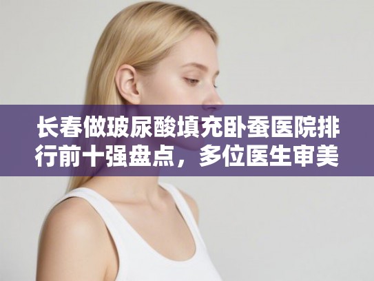 长春做玻尿酸填充卧蚕医院排行前十强盘点，多位医生审美在线价格适中