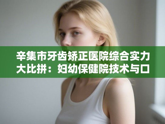辛集市牙齿矫正医院综合实力大比拼：妇幼保健院技术与口碑深度调查