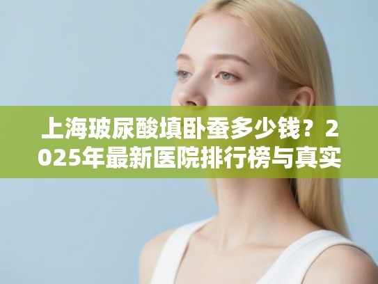 上海玻尿酸填卧蚕多少钱？2025年最新医院排行榜与真实价格深度解析