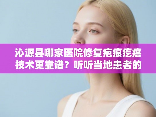 沁源县哪家医院修复疤痕疙瘩技术更靠谱？听听当地患者的真实评价和建议