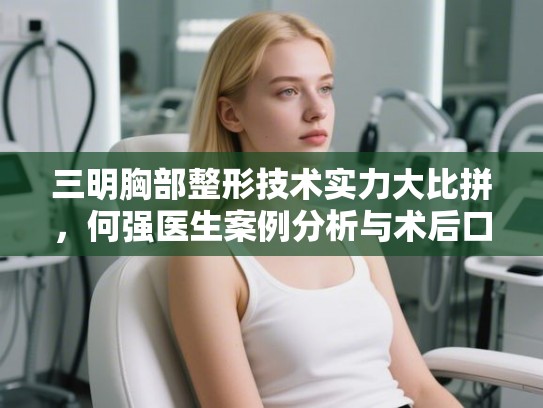 三明胸部整形技术实力大比拼，何强医生案例分析与术后口碑深度解析