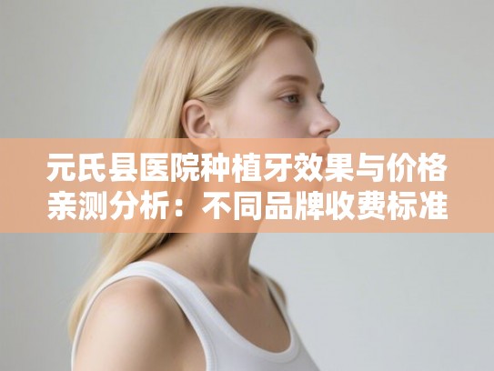 元氏县医院种植牙效果与价格亲测分析：不同品牌收费标准及医生选择指南