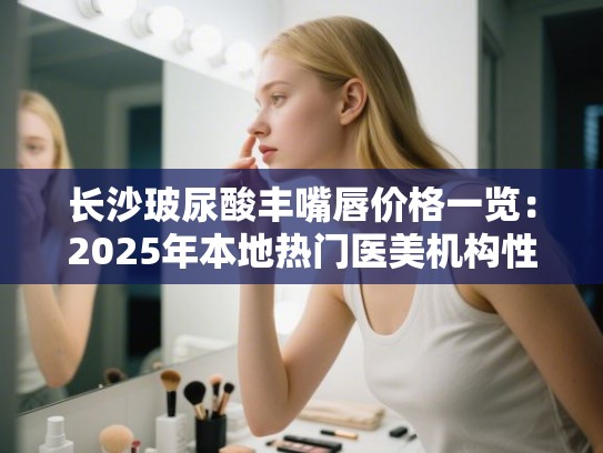 长沙玻尿酸丰嘴唇价格一览：2025年本地热门医美机构性价比与口碑排行