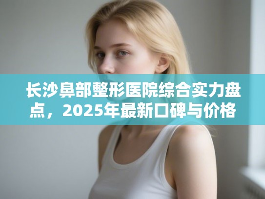 长沙鼻部整形医院综合实力盘点，2025年最新口碑与价格深度解析