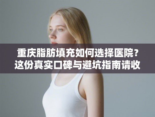 重庆脂肪填充如何选择医院？这份真实口碑与避坑指南请收好