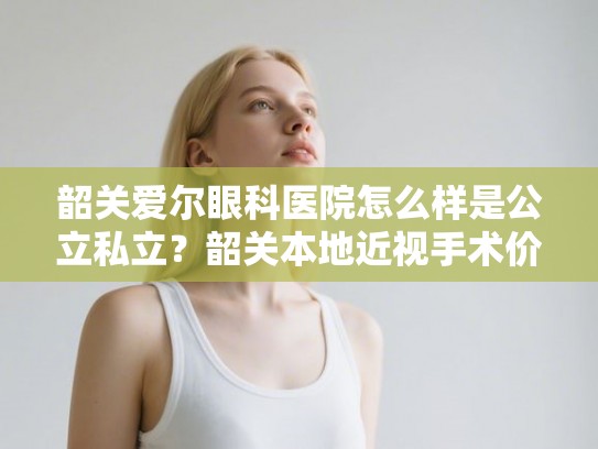 韶关爱尔眼科医院怎么样是公立私立？韶关本地近视手术价格与技术实力分析