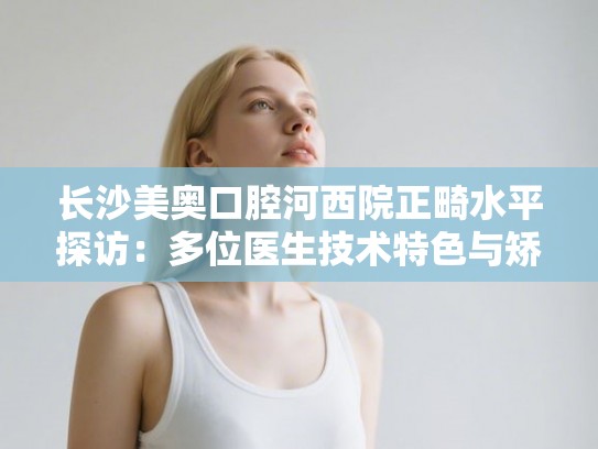 长沙美奥口腔河西院正畸水平探访：多位医生技术特色与矫正价格全解析