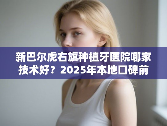 新巴尔虎右旗种植牙医院哪家技术好？2025年本地口碑前五对比分析