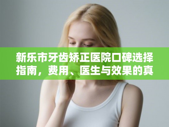 新乐市牙齿矫正医院口碑选择指南，费用、医生与效果的真实解析