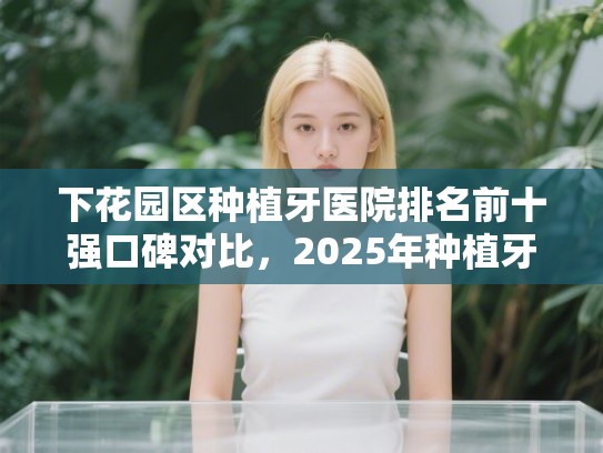 下花园区种植牙医院排名前十强口碑对比，2025年种植牙价格一览表