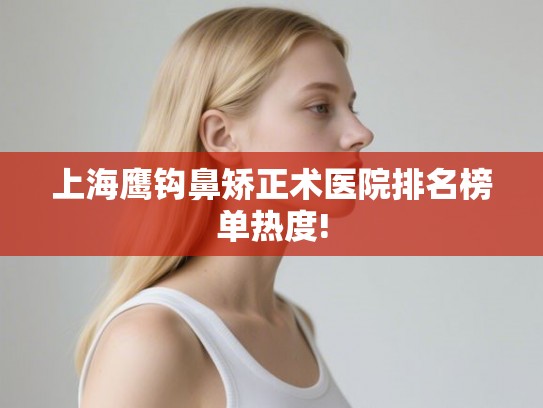 上海鹰钩鼻矫正术医院排名榜单热度!