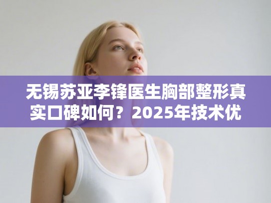 无锡苏亚李锋医生胸部整形真实口碑如何？2025年技术优势与价格明细全解析