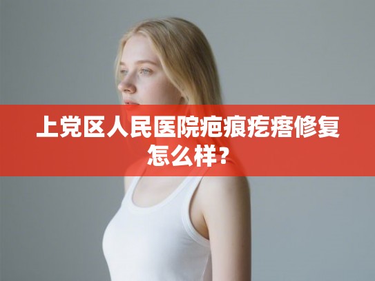 上党区人民医院疤痕疙瘩修复怎么样? 上党区人民医院疤痕疙瘩修复怎么样?