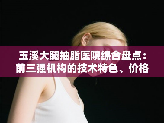 玉溪大腿抽脂医院综合盘点:前三强机构的技术特色、价格与真实口碑 玉溪大腿抽脂医院综合盘点:前三强机构的技术特色、价格与真实口碑