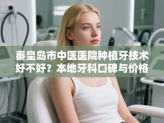 秦皇岛市中医医院种植牙技术好不好？本地牙科口碑与价格深度对比指南