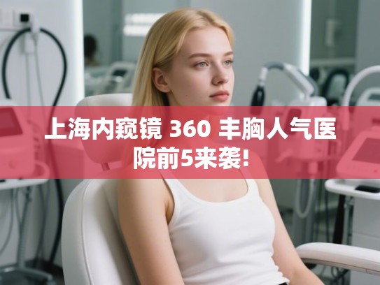 上海内窥镜 360 丰胸人气医院前5来袭!