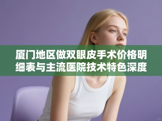厦门地区做双眼皮手术价格明细表与主流医院技术特色深度剖析