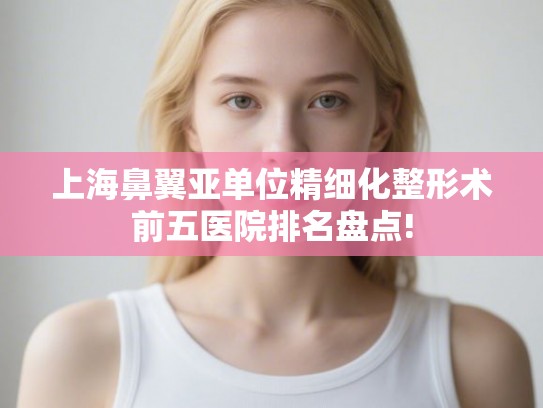 上海鼻翼亚单位精细化整形术前五医院排名盘点!