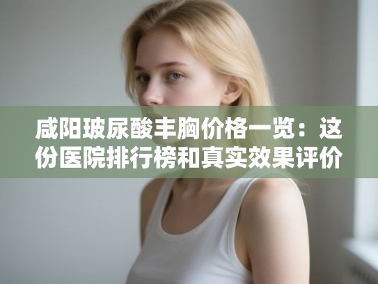 咸阳玻尿酸丰胸价格一览：这份医院排行榜和真实效果评价请收好