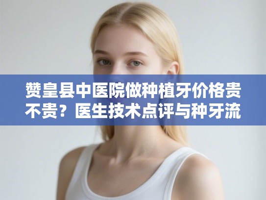 赞皇县中医院做种植牙价格贵不贵？医生技术点评与种牙流程全解析
