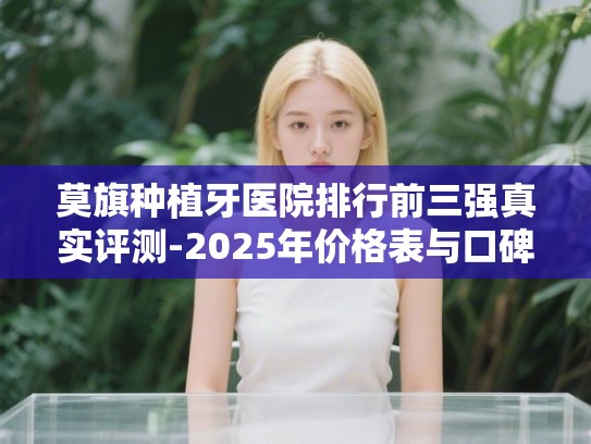 莫旗种植牙医院排行前三强真实评测-2025年价格表与口碑全解析 莫旗种植牙医院排行前三强真实评测-2025年价格表与口碑全解析