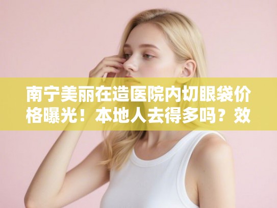 南宁美丽在造医院内切眼袋价格曝光!本地人去得多吗?效果保持几年? 南宁美丽在造医院内切眼袋价格曝光!本地人去得多吗?效果保持几年?