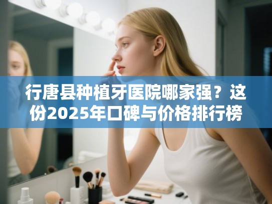 行唐县种植牙医院哪家强？这份2025年口碑与价格排行榜告诉你答案