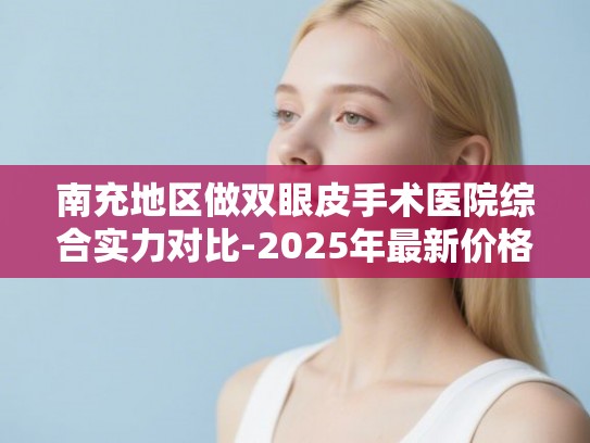 南充地区做双眼皮手术医院综合实力对比-2025年最新价格与医生技术水平分析
