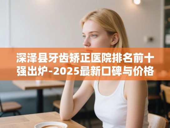 深泽县牙齿矫正医院排名前十强出炉-2025最新口碑与价格深度对比
