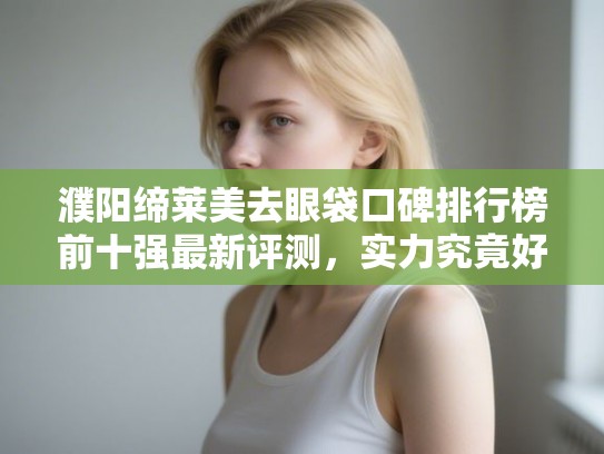 濮阳缔莱美去眼袋口碑排行榜前十强最新评测,实力究竟好不好 濮阳缔莱美去眼袋口碑排行榜前十强最新评测,实力究竟好不好
